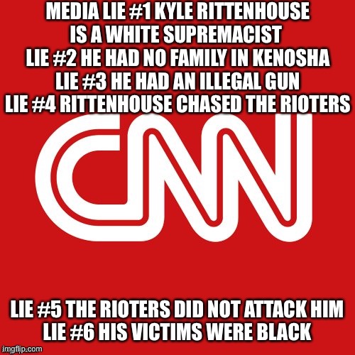 Fake News Lies Listed | MEDIA LIE #1 KYLE RITTENHOUSE IS A WHITE SUPREMACIST 
LIE #2 HE HAD NO FAMILY IN KENOSHA
LIE #3 HE HAD AN ILLEGAL GUN
LIE #4 RITTENHOUSE CHASED THE RIOTERS; LIE #5 THE RIOTERS DID NOT ATTACK HIM
LIE #6 HIS VICTIMS WERE BLACK | image tagged in cnn very fake news | made w/ Imgflip meme maker