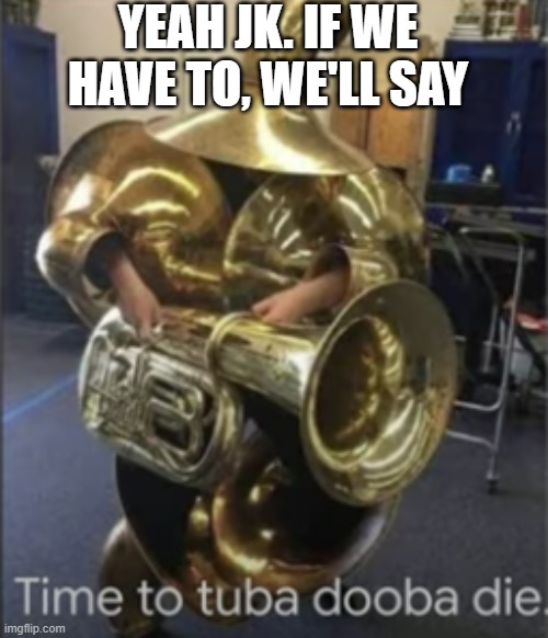 Time To Tuba Dooba Die | YEAH JK. IF WE HAVE TO, WE'LL SAY | image tagged in time to tuba dooba die | made w/ Imgflip meme maker