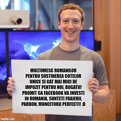 Zuckerberg's message for Romania | MULTUMESC ROMANILOR PENTRU SUSTINEREA COTELOR UNICE SI CAT MAI MICI DE IMPOZIT PENTRU NOI, BOGATII! PROMIT CA FACEBOOK VA INVESTI IN ROMANIA, SUNTETI FRAIERII, PARDON, MUNCITORII PERFECTI! :D | image tagged in mark zuckerberg blank sign | made w/ Imgflip meme maker