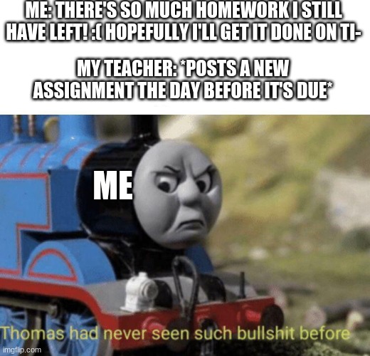I have a question, for god.... WHY??? | ME: THERE'S SO MUCH HOMEWORK I STILL HAVE LEFT! :( HOPEFULLY I'LL GET IT DONE ON TI-; MY TEACHER: *POSTS A NEW ASSIGNMENT THE DAY BEFORE IT'S DUE*; ME | image tagged in ahhhhhhhhhhhhh,thomas had never seen such bullshit before,homework,school,unhelpful high school teacher,unhelpful teacher | made w/ Imgflip meme maker