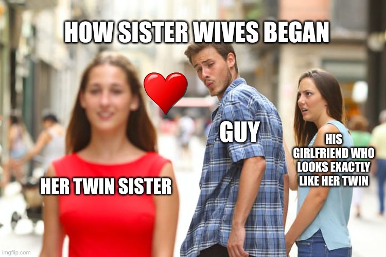 They all look the same to me | HOW SISTER WIVES BEGAN; GUY; HIS GIRLFRIEND WHO LOOKS EXACTLY LIKE HER TWIN; HER TWIN SISTER | image tagged in memes,distracted boyfriend,sisterwives,reality tv,twins,polygamy | made w/ Imgflip meme maker