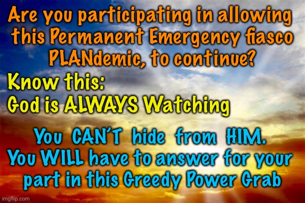 Pay to play - He’s always watching | Are you participating in allowing 
this Permanent Emergency fiasco
PLANdemic, to continue? Know this:
God is ALWAYS Watching; You  CAN’T  hide  from  HIM. 
You WILL have to answer for your 
part in this Greedy Power Grab | image tagged in memes,covid,pandemic,great reset,mask and vaccine mandates,lives are being taken and lives are being destroyed | made w/ Imgflip meme maker