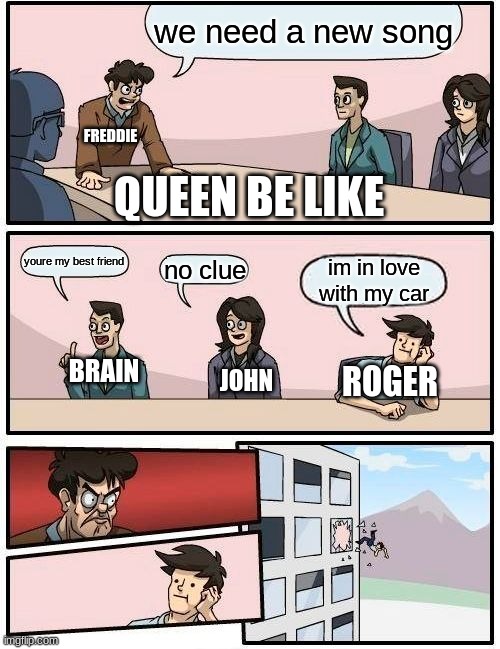 queen be like |  we need a new song; QUEEN BE LIKE; FREDDIE; youre my best friend; no clue; im in love with my car; BRAIN; ROGER; JOHN | image tagged in memes,boardroom meeting suggestion | made w/ Imgflip meme maker