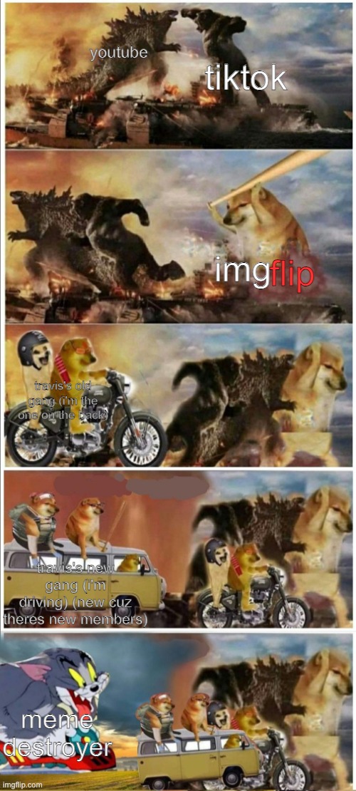Godzilla Vs King Kong vs Doge vs buff Doge vs Tom | tiktok; youtube; img; flip; travis's old gang (i'm the one on the back); travis's new gang (i'm driving) (new cuz theres new members); meme destroyer | image tagged in godzilla vs king kong vs doge vs buff doge vs tom | made w/ Imgflip meme maker