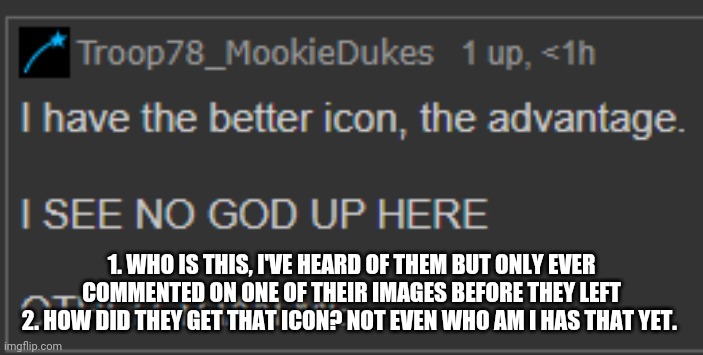 MookieIconGod | 1. WHO IS THIS, I'VE HEARD OF THEM BUT ONLY EVER COMMENTED ON ONE OF THEIR IMAGES BEFORE THEY LEFT
2. HOW DID THEY GET THAT ICON? NOT EVEN WHO AM I HAS THAT YET. | image tagged in mookieicongod | made w/ Imgflip meme maker