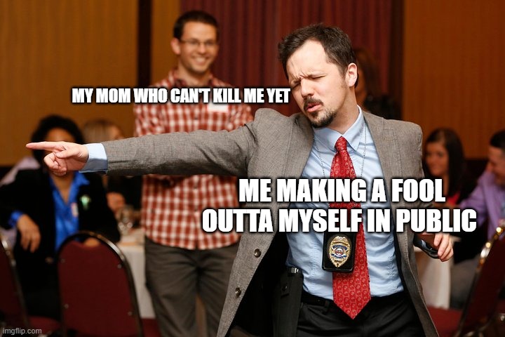 Two dudes | MY MOM WHO CAN'T KILL ME YET; ME MAKING A FOOL OUTTA MYSELF IN PUBLIC | image tagged in two dudes | made w/ Imgflip meme maker