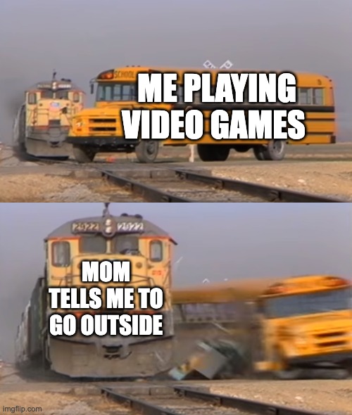 A train hitting a school bus | ME PLAYING VIDEO GAMES; MOM TELLS ME TO GO OUTSIDE | image tagged in a train hitting a school bus | made w/ Imgflip meme maker