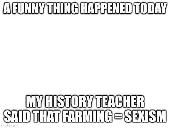 Blank White Template | A FUNNY THING HAPPENED TODAY; MY HISTORY TEACHER SAID THAT FARMING = SEXISM | image tagged in blank white template | made w/ Imgflip meme maker