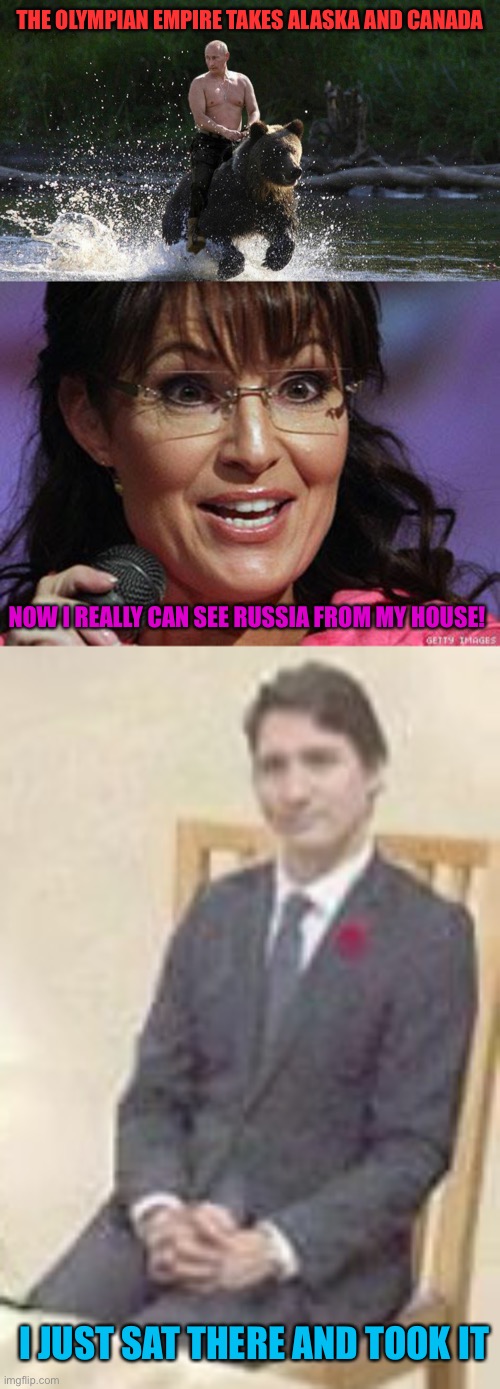 Olympia stronk, Soyboy Trudeau not so much | THE OLYMPIAN EMPIRE TAKES ALASKA AND CANADA; NOW I REALLY CAN SEE RUSSIA FROM MY HOUSE! I JUST SAT THERE AND TOOK IT | image tagged in putin riding a bear,sarah palin crazy,cuck trudeau | made w/ Imgflip meme maker