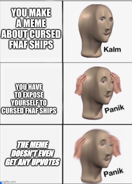 TITLE NOT FOUND |  YOU MAKE A MEME ABOUT CURSED FNAF SHIPS; YOU HAVE TO EXPOSE YOURSELF TO CURSED FNAF SHIPS; THE MEME DOESN'T EVEN GET ANY UPVOTES | image tagged in kalm panik panik | made w/ Imgflip meme maker