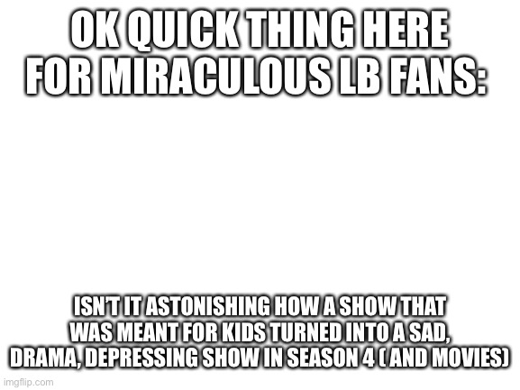 Just saying | OK QUICK THING HERE FOR MIRACULOUS LB FANS:; ISN’T IT ASTONISHING HOW A SHOW THAT WAS MEANT FOR KIDS TURNED INTO A SAD, DRAMA, DEPRESSING SHOW IN SEASON 4 ( AND MOVIES) | image tagged in blank white template | made w/ Imgflip meme maker