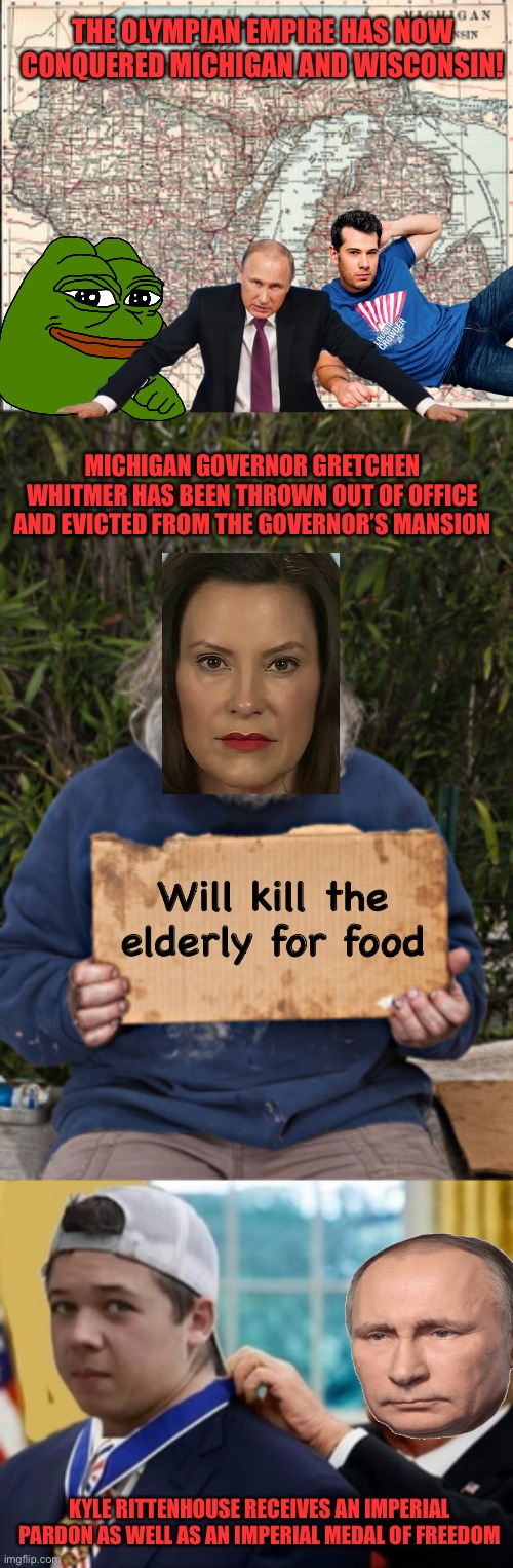 Look it up, Gretchen Whitmer actually put Covid positive people into nursing homes | THE OLYMPIAN EMPIRE HAS NOW CONQUERED MICHIGAN AND WISCONSIN! MICHIGAN GOVERNOR GRETCHEN WHITMER HAS BEEN THROWN OUT OF OFFICE AND EVICTED FROM THE GOVERNOR’S MANSION; Will kill the elderly for food; KYLE RITTENHOUSE RECEIVES AN IMPERIAL PARDON AS WELL AS AN IMPERIAL MEDAL OF FREEDOM | image tagged in blak homeless sign | made w/ Imgflip meme maker