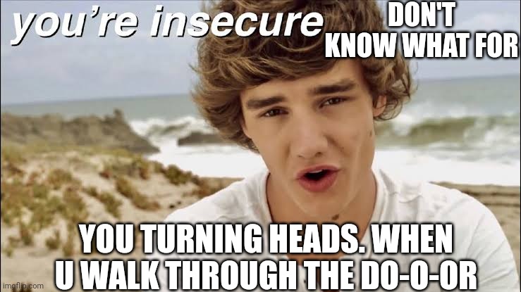you're insecure | DON'T KNOW WHAT FOR; YOU TURNING HEADS. WHEN U WALK THROUGH THE DO-O-OR | image tagged in memes | made w/ Imgflip meme maker