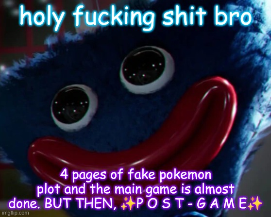 holy fucking shit bro; 4 pages of fake pokemon plot and the main game is almost done. BUT THEN, ✨P O S T - G A M E✨ | image tagged in huggy wuggy staring you dead in the eyes | made w/ Imgflip meme maker