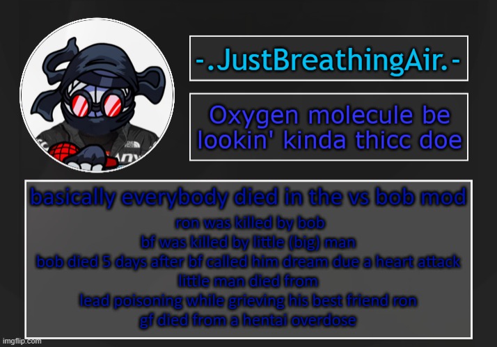 zad | basically everybody died in the vs bob mod; ron was killed by bob
bf was killed by little (big) man
bob died 5 days after bf called him dream due a heart attack
little man died from lead poisoning while grieving his best friend ron
gf died from a hentai overdose | made w/ Imgflip meme maker