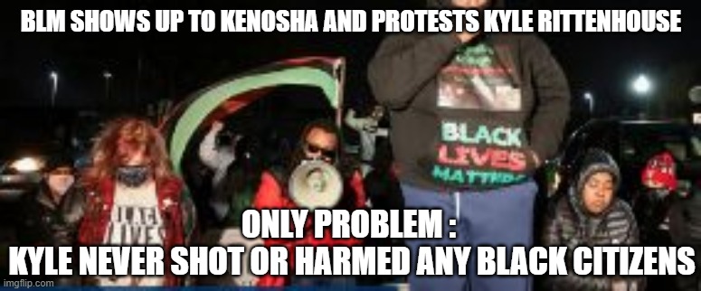 Protest much? | BLM SHOWS UP TO KENOSHA AND PROTESTS KYLE RITTENHOUSE; ONLY PROBLEM : 
KYLE NEVER SHOT OR HARMED ANY BLACK CITIZENS | image tagged in kenosha,rittenhouse,liberals,democrats,antifa,blm | made w/ Imgflip meme maker