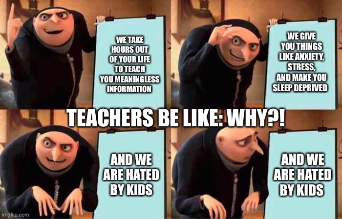 Teachers be like | WE GIVE YOU THINGS LIKE ANXIETY, STRESS, AND MAKE YOU SLEEP DEPRIVED; WE TAKE HOURS OUT OF YOUR LIFE TO TEACH YOU MEANINGLESS INFORMATION; TEACHERS BE LIKE: WHY?! AND WE ARE HATED BY KIDS; AND WE ARE HATED BY KIDS | image tagged in memes,gru's plan | made w/ Imgflip meme maker