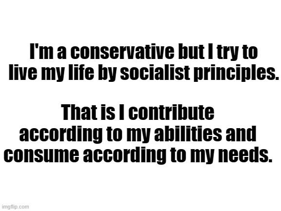 Blank White Template | I'm a conservative but I try to live my life by socialist principles. That is I contribute according to my abilities and consume according to my needs. | image tagged in blank white template | made w/ Imgflip meme maker