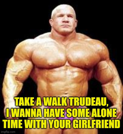 muscles | TAKE A WALK TRUDEAU, I WANNA HAVE SOME ALONE TIME WITH YOUR GIRLFRIEND | image tagged in muscles | made w/ Imgflip meme maker