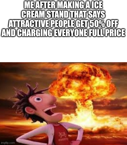 Flint Lockwood explosion | ME AFTER MAKING A ICE CREAM STAND THAT SAYS ATTRACTIVE PEOPLE GET 50% OFF AND CHARGING EVERYONE FULL PRICE | image tagged in flint lockwood explosion | made w/ Imgflip meme maker