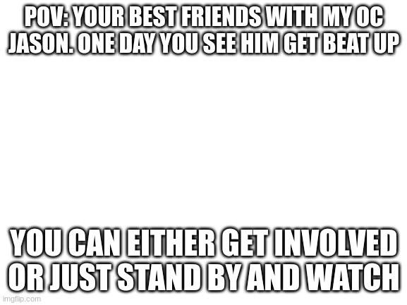 Blank White Template | POV: YOUR BEST FRIENDS WITH MY OC JASON. ONE DAY YOU SEE HIM GET BEAT UP; YOU CAN EITHER GET INVOLVED OR JUST STAND BY AND WATCH | image tagged in blank white template | made w/ Imgflip meme maker