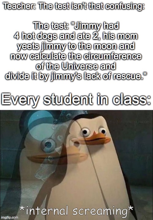 Private Internal Screaming | Teacher: The test isn't that confusing:; The test: "Jimmy had 4 hot dogs and ate 2, his mom yeets jimmy to the moon and now calculate the circumference of the Universe and divide it by jimmy's lack of rescue."; Every student in class: | image tagged in rico internal screaming | made w/ Imgflip meme maker