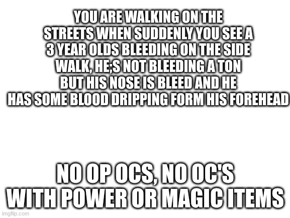 Blank White Template | YOU ARE WALKING ON THE STREETS WHEN SUDDENLY YOU SEE A 3 YEAR OLDS BLEEDING ON THE SIDE WALK, HE;S NOT BLEEDING A TON BUT HIS NOSE IS BLEED AND HE HAS SOME BLOOD DRIPPING FORM HIS FOREHEAD; NO OP OCS, NO OC'S WITH POWER OR MAGIC ITEMS | image tagged in blank white template | made w/ Imgflip meme maker