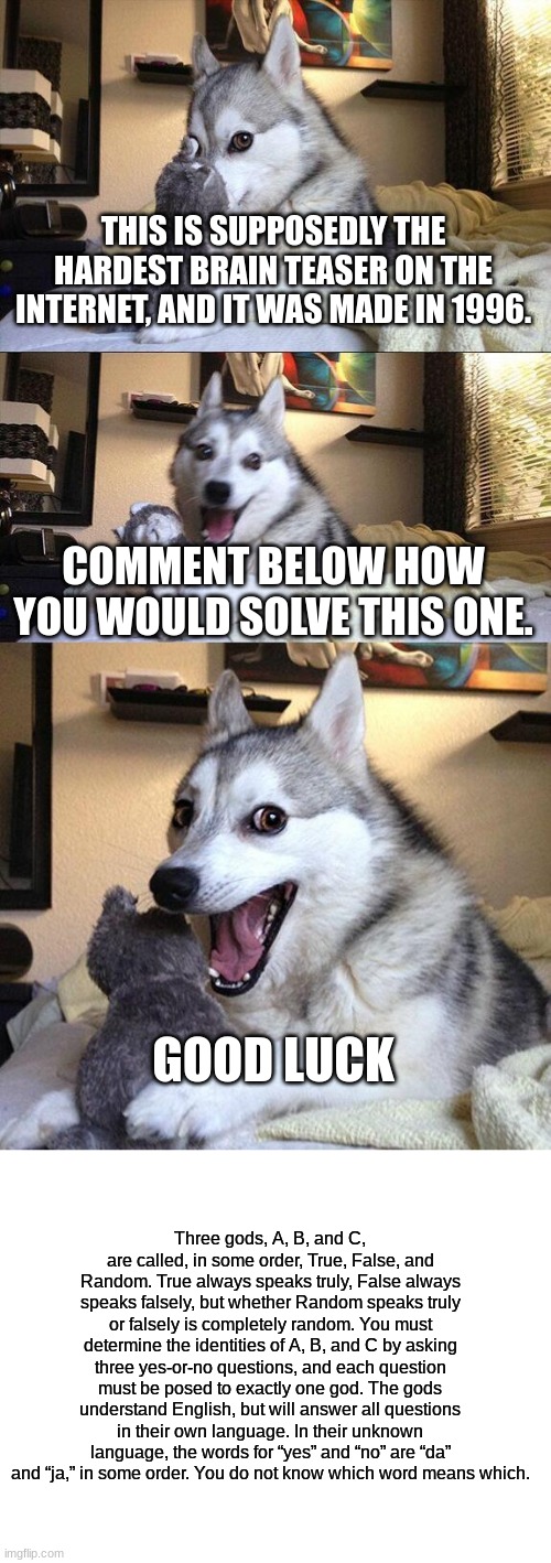 Comment below how you would solve the world's hardest brain teaser. | THIS IS SUPPOSEDLY THE HARDEST BRAIN TEASER ON THE INTERNET, AND IT WAS MADE IN 1996. COMMENT BELOW HOW YOU WOULD SOLVE THIS ONE. GOOD LUCK; Three gods, A, B, and C, are called, in some order, True, False, and Random. True always speaks truly, False always speaks falsely, but whether Random speaks truly or falsely is completely random. You must determine the identities of A, B, and C by asking three yes-or-no questions, and each question must be posed to exactly one god. The gods understand English, but will answer all questions in their own language. In their unknown language, the words for “yes” and “no” are “da” and “ja,” in some order. You do not know which word means which. | image tagged in memes,bad pun dog,blank white template,brain teaser,will you be able to solve this,good luck | made w/ Imgflip meme maker