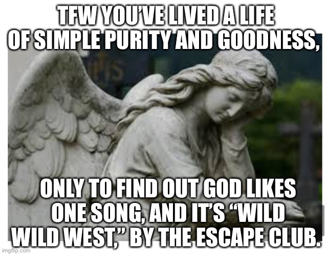 Sad angel | TFW YOU’VE LIVED A LIFE OF SIMPLE PURITY AND GOODNESS, ONLY TO FIND OUT GOD LIKES ONE SONG, AND IT’S “WILD WILD WEST,” BY THE ESCAPE CLUB. | image tagged in wild wild west,escape club,80s music,sad angel | made w/ Imgflip meme maker