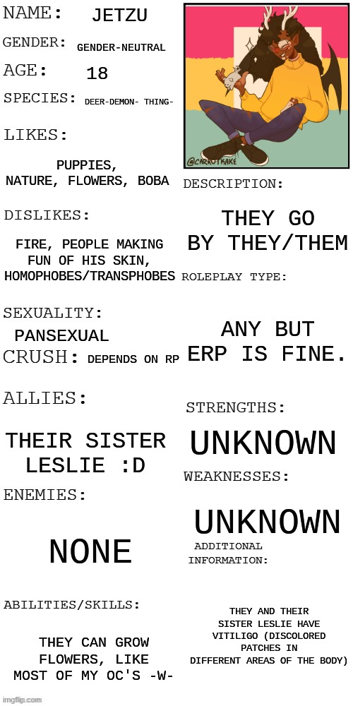 They're so pretty :0 | JETZU; GENDER-NEUTRAL; 18; DEER-DEMON- THING-; PUPPIES, NATURE, FLOWERS, BOBA; THEY GO BY THEY/THEM; FIRE, PEOPLE MAKING FUN OF HIS SKIN, HOMOPHOBES/TRANSPHOBES; ANY BUT ERP IS FINE. PANSEXUAL; DEPENDS ON RP; UNKNOWN; THEIR SISTER LESLIE :D; UNKNOWN; NONE; THEY AND THEIR SISTER LESLIE HAVE VITILIGO (DISCOLORED PATCHES IN DIFFERENT AREAS OF THE BODY); THEY CAN GROW FLOWERS, LIKE MOST OF MY OC'S -W- | image tagged in updated roleplay oc showcase | made w/ Imgflip meme maker