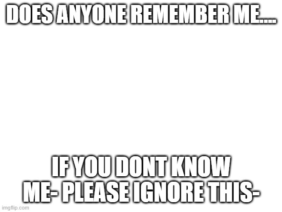 Blank White Template | DOES ANYONE REMEMBER ME.... IF YOU DONT KNOW ME- PLEASE IGNORE THIS- | image tagged in blank white template | made w/ Imgflip meme maker