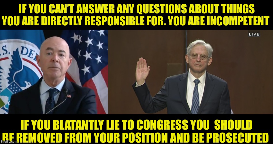 The Administration of Incompetents | IF YOU CAN’T ANSWER ANY QUESTIONS ABOUT THINGS YOU ARE DIRECTLY RESPONSIBLE FOR. YOU ARE INCOMPETENT; IF YOU BLATANTLY LIE TO CONGRESS YOU  SHOULD BE REMOVED FROM YOUR POSITION AND BE PROSECUTED | image tagged in moron mayorkas,merrick garland,liars,administration of incompetents,democratic party | made w/ Imgflip meme maker