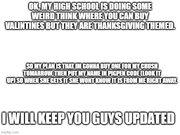 i hope this works!!! | OK, MY HIGH SCHOOL IS DOING SOME WEIRD THINK WHERE YOU CAN BUY VALINTINES BUT THEY ARE THANKSGIVING THEMED. SO MY PLAN IS THAT IM GONNA BUY ONE FOR MY CRUSH TOMARROW, THEN PUT MY NAME IN PIGPEN CODE (LOOK IT UP) SO WHEN SHE GETS IT SHE WONT KNOW IT IS FROM ME RIGHT AWAY. I WILL KEEP YOU GUYS UPDATED | image tagged in blank white template | made w/ Imgflip meme maker