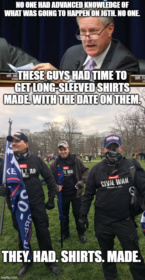 NO ONE HAD ADVANCED KNOWLEDGE OF WHAT WAS GOING TO HAPPEN ON J6TH. NO ONE. THESE GUYS HAD TIME TO GET LONG-SLEEVED SHIRTS MADE. WITH THE DATE ON THEM. THEY. HAD. SHIRTS. MADE. | image tagged in mark meadows | made w/ Imgflip meme maker