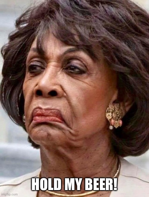 Maxine Waters | HOLD MY BEER! | image tagged in maxine waters | made w/ Imgflip meme maker