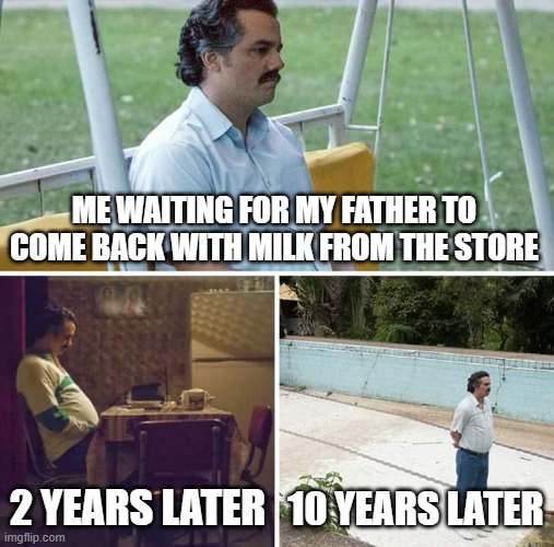 Sad Pablo Escobar | ME WAITING FOR MY FATHER TO COME BACK WITH MILK FROM THE STORE; 2 YEARS LATER; 10 YEARS LATER | image tagged in memes,sad pablo escobar | made w/ Imgflip meme maker