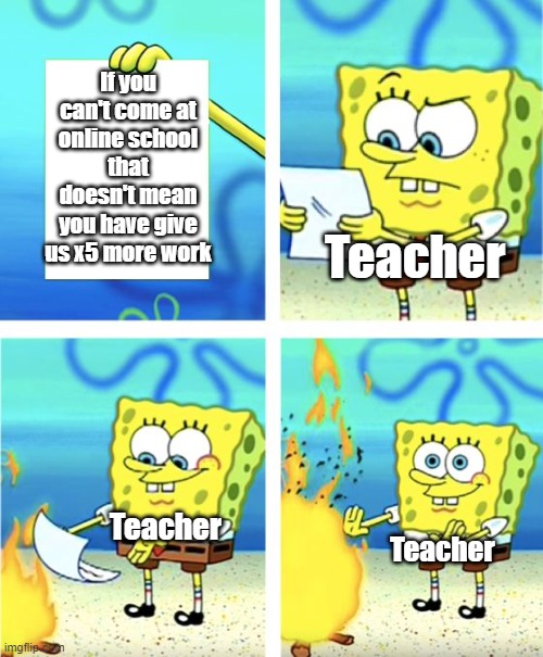 *Pain* | If you can't come at online school that doesn't mean you have give us x5 more work; Teacher; Teacher; Teacher | image tagged in spongebob burning paper | made w/ Imgflip meme maker