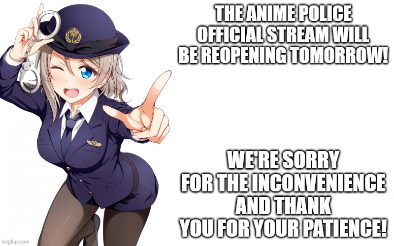 Queenofdankness_Jemy_APChief Announcement | THE ANIME POLICE OFFICIAL STREAM WILL BE REOPENING TOMORROW! WE'RE SORRY FOR THE INCONVENIENCE AND THANK YOU FOR YOUR PATIENCE! | image tagged in queenofdankness_jemy_apchief announcement | made w/ Imgflip meme maker