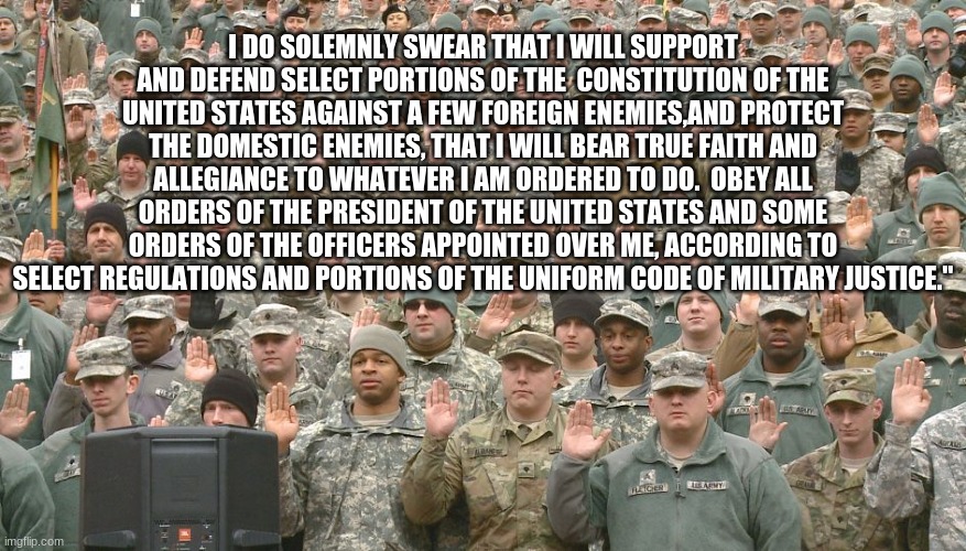 Fixed it | I DO SOLEMNLY SWEAR THAT I WILL SUPPORT AND DEFEND SELECT PORTIONS OF THE  CONSTITUTION OF THE UNITED STATES AGAINST A FEW FOREIGN ENEMIES,AND PROTECT THE DOMESTIC ENEMIES, THAT I WILL BEAR TRUE FAITH AND ALLEGIANCE TO WHATEVER I AM ORDERED TO DO.  OBEY ALL ORDERS OF THE PRESIDENT OF THE UNITED STATES AND SOME ORDERS OF THE OFFICERS APPOINTED OVER ME, ACCORDING TO SELECT REGULATIONS AND PORTIONS OF THE UNIFORM CODE OF MILITARY JUSTICE." | image tagged in troops taking oath,there i fixed it,more accurate,once we were warriors,progressive military oath,soy boy military | made w/ Imgflip meme maker