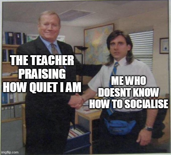 yep | THE TEACHER PRAISING HOW QUIET I AM; ME WHO DOESNT KNOW HOW TO SOCIALISE | image tagged in the office handshake | made w/ Imgflip meme maker