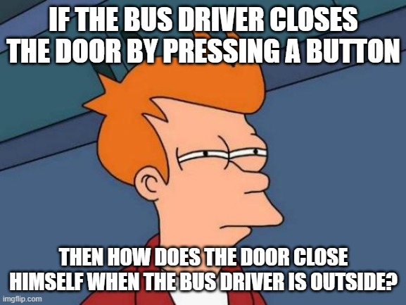 good question | IF THE BUS DRIVER CLOSES THE DOOR BY PRESSING A BUTTON; THEN HOW DOES THE DOOR CLOSE HIMSELF WHEN THE BUS DRIVER IS OUTSIDE? | image tagged in memes,futurama fry,good question,what,bad joke | made w/ Imgflip meme maker