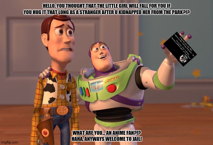 X, X Everywhere Meme | HELLO, YOU THOUGHT THAT THE LITTLE GIRL WILL FALL FOR YOU IF YOU HUG IT THAT LONG AS A STRANGER AFTER U KIDNAPPED HER FROM THE PARK?!? WHAT ARE YOU... AN ANIME FAN?!?
HAHA, ANYWAYS WELCOME TO JAIL! | image tagged in memes,x x everywhere,pedophiles | made w/ Imgflip meme maker