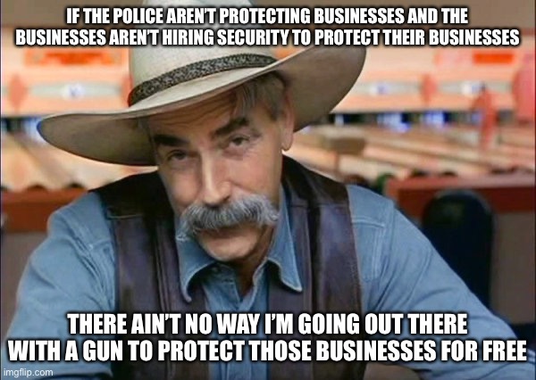 Sam Elliott special kind of stupid | IF THE POLICE AREN’T PROTECTING BUSINESSES AND THE BUSINESSES AREN’T HIRING SECURITY TO PROTECT THEIR BUSINESSES; THERE AIN’T NO WAY I’M GOING OUT THERE WITH A GUN TO PROTECT THOSE BUSINESSES FOR FREE | image tagged in sam elliott special kind of stupid,facts,fools,silly | made w/ Imgflip meme maker