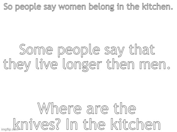 *insert hilarious title here* | So people say women belong in the kitchen. Some people say that they live longer then men. Where are the knives? In the kitchen | image tagged in blank white template | made w/ Imgflip meme maker