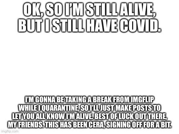 Blank White Template | OK, SO I’M STILL ALIVE, BUT I STILL HAVE COVID. I’M GONNA BE TAKING A BREAK FROM IMGFLIP WHILE I QUARANTINE, SO I’LL JUST MAKE POSTS TO LET YOU ALL KNOW I’M ALIVE. BEST OF LUCK OUT THERE, MY FRIENDS. THIS HAS BEEN CERA, SIGNING OFF FOR A BIT. | image tagged in blank white template | made w/ Imgflip meme maker