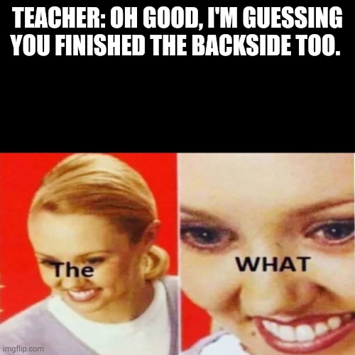 The teacher the what meme | TEACHER: OH GOOD, I'M GUESSING YOU FINISHED THE BACKSIDE TOO. | image tagged in the what | made w/ Imgflip meme maker