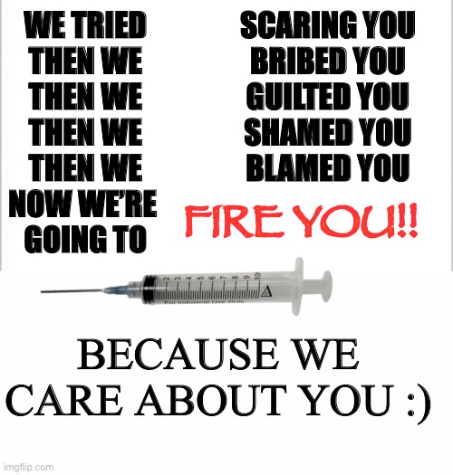 says the government |  WE TRIED

THEN WE

THEN WE

THEN WE

THEN WE

NOW WE’RE 
GOING TO; SCARING YOU

BRIBED YOU

GUILTED YOU

SHAMED YOU

BLAMED YOU; FIRE YOU!! BECAUSE WE CARE ABOUT YOU :) | image tagged in white background,true,politics,lol | made w/ Imgflip meme maker