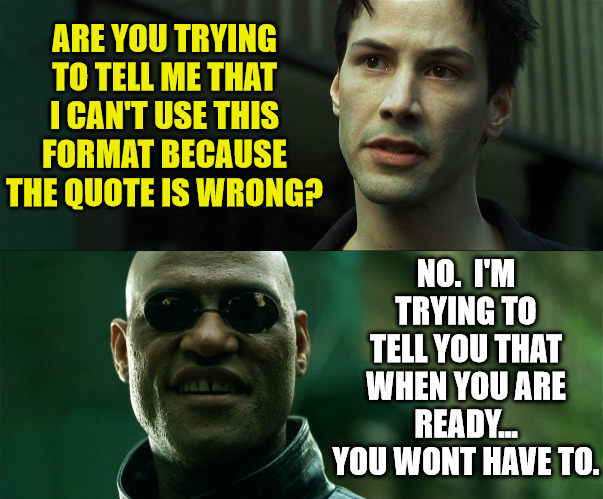 Free your mind | ARE YOU TRYING TO TELL ME THAT I CAN'T USE THIS FORMAT BECAUSE THE QUOTE IS WRONG? NO.  I'M TRYING TO TELL YOU THAT WHEN YOU ARE READY... YOU WONT HAVE TO. | image tagged in the matrix,dank,christian,memes,r/dankchristianmemes | made w/ Imgflip meme maker