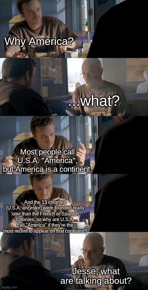 Why..? | Why America? ...what? Most people call U.S.A. ''America'', but America is a continent. And the 13 colonies (U.S.A. ancestor) were founded really later than the French or Spanish colonies, so why are U.S.A. call ''America'' if they're the most recent to appear on that continent? Jesse, what are talking about? | image tagged in jesse what are you talking about | made w/ Imgflip meme maker