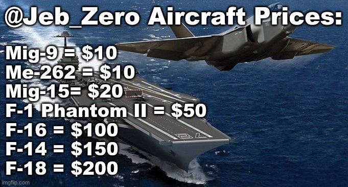 Jeb_Zeros Aircraft Shop | @Jeb_Zero Aircraft Prices:; Mig-9 = $10
Me-262 = $10
Mig-15= $20
F-1 Phantom II = $50
F-16 = $100
F-14 = $150
F-18 = $200 | image tagged in selling,aircraft | made w/ Imgflip meme maker